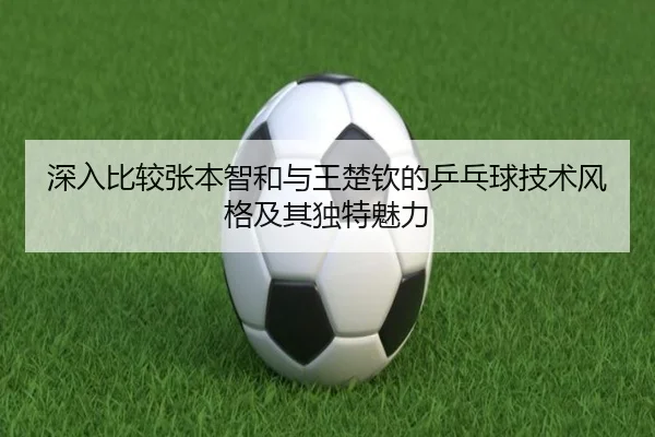 深入比较张本智和与王楚钦的乒乓球技术风格及其独特魅力